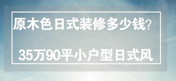 原木色日式装修多少钱？35万整装90平小户型日式风